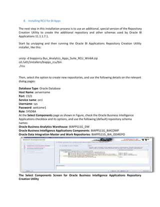 8. Installing RCU for BI Apps
The next step in this installation process is to use an additional, special version of the Repository
Creation Utility to create the additional repository and other schemas used by Oracle BI
Applications 11.1.1.7.1.
Start by unzipping and then running the Oracle BI Applications Repository Creation Utility
installer, like this:
unzip -d biappsrcu Bus_Analytics_Apps_Suite_RCU_Win64.zip
cd /u01/installers/biapps_rcu/bin
./rcu
Then, select the option to create new repositories, and use the following details on the relevant
dialog pages:
Database Type: Oracle Database
Host Name: servername
Port: 1521
Service name: orcl
Username: sys
Password: welcome1
Role: SYSDBA
At the Select Components page as shown in Figure, check the Oracle Business Intelligence
Applications checkbox and its options, and use the following (default) repository schema
names:
Oracle Business Analytics Warehouse: BIAPPS11G_DW
Oracle Business Intelligence Applications Components: BIAPPS11G_BIACOMP
Oracle Data Integration Master and Work Repositories: BIAPPS11G_BIA_ODIREPO
The Select Components Screen for Oracle Business Intelligence Applications Repository
Creation Utility
 