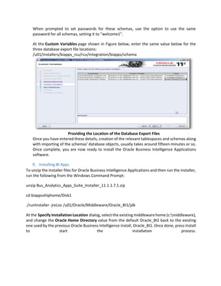 When prompted to set passwords for these schemas, use the option to use the same
password for all schemas, setting it to "welcome1".
At the Custom Variables page shown in Figure below, enter the same value below for the
three database export file locations:
/u01/installers/biapps_rcu/rcu/integration/biapps/schema
Providing the Location of the Database Export Files
Once you have entered these details, creation of the relevant tablespaces and schemas along
with importing of the schemas' database objects, usually takes around fifteen minutes or so.
Once complete, you are now ready to install the Oracle Business Intelligence Applications
software.
9. Installing BI Apps
To unzip the installer files for Oracle Business Intelligence Applications and then run the installer,
run the following from the Windows Command Prompt:
unzip Bus_Analytics_Apps_Suite_Installer_11.1.1.7.1.zip
cd biappsshiphome/Disk1
./runInstaller -jreLoc /u01/Oracle/Middleware/Oracle_BI1/jdk
At the Specify Installation Location dialog, select the existing middleware home (c:middleware),
and change the Oracle Home Directory value from the default Oracle_BI2 back to the existing
one used by the previous Oracle Business Intelligence install, Oracle_BI1. Once done, press Install
to start the installation process.
 