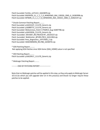 Patch Succeded: fsmlite_rel7mlr2_16424870.zip
Patch Succeded: BISERVER_11_1_1_7_0_WINDOWS_X64_130326_2045_4_16583998.zip
Patch Succeded: BIFNDN_11_1_1_7_0_WINDOWS_X64_130322_1000_5_16462147.zip
* Oracle Common Patching Report..........
Patch Succeded: p16433147_111170_Generic.zip
Patch Succeded: p16080773_111170_Generic.zip
Patch Succeded: Webservices_Patch-3-PS6RC3_bug-16487786.zip
Patch Succeded: p16433036_111170_Generic.zip
Patch Succeded: JDEVADF_REL7MLR10-RT_16525527.zip
Patch Succeded: WebCenter_BP1REL7RC3_16311963.zip
Patch Succeded: fmw_diagnostics_14757820_2.zip
Patch Succeded: SOACOMMON_REL7B8_16438735.zip
* SOA Patching Report..........
Not applying SOA Patches since SOA Home (SOA_HOME) value is not specified
* ODI Patching Report..........
Patch Succeded: p16629917_111170_Generic.zip
* WebLogic Patching Report..........
----------END OF PATCHING REPORT------------------
Note that no WebLogic patches will be applied in this step, as they only apply to WebLogic Server
10.3.6 (to which you will upgrade later on in this process) and Oracle no longer require these
patches to be applied.
 
