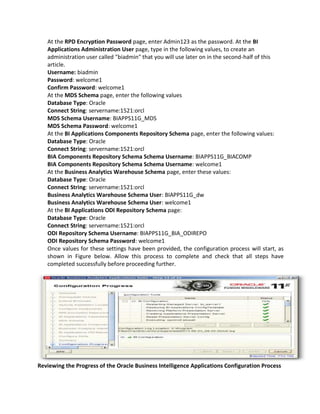 At the RPD Encryption Password page, enter Admin123 as the password. At the BI
Applications Administration User page, type in the following values, to create an
administration user called "biadmin" that you will use later on in the second-half of this
article.
Username: biadmin
Password: welcome1
Confirm Password: welcome1
At the MDS Schema page, enter the following values
Database Type: Oracle
Connect String: servername:1521:orcl
MDS Schema Username: BIAPPS11G_MDS
MDS Schema Password: welcome1
At the BI Applications Components Repository Schema page, enter the following values:
Database Type: Oracle
Connect String: servername:1521:orcl
BIA Components Repository Schema Schema Username: BIAPPS11G_BIACOMP
BIA Components Repository Schema Schema Username: welcome1
At the Business Analytics Warehouse Schema page, enter these values:
Database Type: Oracle
Connect String: servername:1521:orcl
Business Analytics Warehouse Schema User: BIAPPS11G_dw
Business Analytics Warehouse Schema User: welcome1
At the BI Applications ODI Repository Schema page:
Database Type: Oracle
Connect String: servername:1521:orcl
ODI Repository Schema Username: BIAPPS11G_BIA_ODIREPO
ODI Repository Schema Password: welcome1
Once values for these settings have been provided, the configuration process will start, as
shown in Figure below. Allow this process to complete and check that all steps have
completed successfully before proceeding further.
Reviewing the Progress of the Oracle Business Intelligence Applications Configuration Process
 