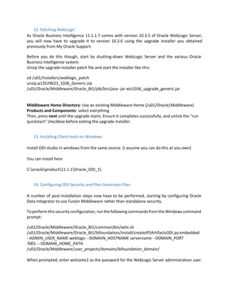 12. Patching WebLogic`
As Oracle Business Intelligence 11.1.1.7 comes with version 10.3.5 of Oracle WebLogic Server,
you will now have to upgrade it to version 10.3.6 using the upgrade installer you obtained
previously from My Oracle Support.
Before you do this though, start by shutting-down WebLogic Server and the various Oracle
Business Intelligence system.
Unzip the upgrade installer patch file and start the installer like this:
cd /u01/installers/weblogic_patch
unzip p13529623_1036_Generic.zip
/u01/Oracle/Middleware/Oracle_BI1/jdk/bin/java -jar wls1036_upgrade_generic.jar
Middleware Home Directory: Use an existing Middleware Home (/u01/Oracle/Middleware)
Products and Components: select everything
Then, press next until the upgrade starts. Ensure it completes successfully, and untick the "run
quickstart" checkbox before exiting the upgrade installer.
13. Installing Client tools on Windows
Install ODI studio in windows from the same source. (I assume you can do this at you own)
You can install here
C:oracleproduct11.1.1Oracle_ODI_1
14. Configuring ODI Security and Plan Generator Files
A number of post-installation steps now have to be performed, starting by configuring Oracle
Data Integrator to use Fusion Middleware rather than standalone security.
To perform this security configuration, run the following commands from the Windows command
prompt:
/u01/Oracle/Middleware/Oracle_BI1/common/bin/wlst.sh
/u01/Oracle/Middleware/Oracle_BI1/bifoundation/install/createJPSArtifactsODI.py embedded
--ADMIN_USER_NAME weblogic --DOMAIN_HOSTNAME servername --DOMAIN_PORT
7001 -- DOMAIN_HOME_PATH
/u01/Oracle/Middleware/user_projects/domains/bifoundation_domain/
When prompted, enter welcome1 as the password for the WebLogic Server administration user.
 