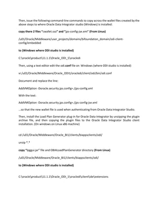 Then, issue the following command-line commands to copy across the wallet files created by the
above steps to where Oracle Data Integrator studio (Windows) is installed:
copy there 2 files “cwallet.sso” and “jps-config-jse.xml” (From Linux)
/u01/Oracle/Middleware/user_projects/domains/bifoundation_domain/odi-client-
config/embedded
to (Windows where ODI studio is installed)
C:oracleproduct11.1.1Oracle_ODI_1oracledi
Then, using a text editor edit the odi.conf file on Windows (where ODI studio is installed)
vi /u01/Oracle/Middleware/Oracle_ODI1/oracledi/client/odi/bin/odi.conf
Document and replace the line:
AddVMOption -Doracle.security.jps.config=./jps-config.xml
With the text:
AddVMOption -Doracle.security.jps.config=./jps-config-jse.xml
...so that the new wallet file is used when authenticating from Oracle Data Integrator Studio.
Then, install the Load Plan Generator plug-in for Oracle Data Integrator by unzipping the plugin
archive file, and then copying the plugin files to the Oracle Data Integrator Studio client
installation. (On windows on Linux x86 machine)
cd /u01/Oracle/Middleware/Oracle_BI1/clients/biappsclients/odi/
unzip *.*
copy “lpggui.jar” file and OBIALoadPlanGenerator directory (From Linux)
/u01/Oracle/Middleware/Oracle_BI1/clients/biappsclients/odi/
to (Windows where ODI studio is installed)
C:oracleproduct11.1.1Oracle_ODI_1oraclediclientideextensions
 