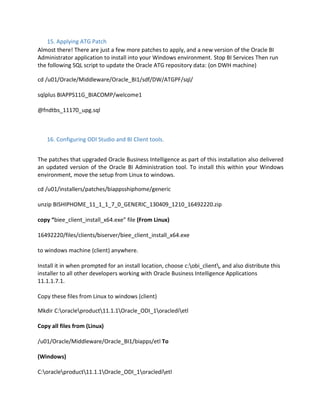 15. Applying ATG Patch
Almost there! There are just a few more patches to apply, and a new version of the Oracle BI
Administrator application to install into your Windows environment. Stop BI Services Then run
the following SQL script to update the Oracle ATG repository data: (on DWH machine)
cd /u01/Oracle/Middleware/Oracle_BI1/sdf/DW/ATGPF/sql/
sqlplus BIAPPS11G_BIACOMP/welcome1
@fndtbs_11170_upg.sql
16. Configuring ODI Studio and BI Client tools.
The patches that upgraded Oracle Business Intelligence as part of this installation also delivered
an updated version of the Oracle BI Administration tool. To install this within your Windows
environment, move the setup from Linux to windows.
cd /u01/installers/patches/biappsshiphome/generic
unzip BISHIPHOME_11_1_1_7_0_GENERIC_130409_1210_16492220.zip
copy “biee_client_install_x64.exe” file (From Linux)
16492220/files/clients/biserver/biee_client_install_x64.exe
to windows machine (client) anywhere.
Install it in when prompted for an install location, choose c:obi_client, and also distribute this
installer to all other developers working with Oracle Business Intelligence Applications
11.1.1.7.1.
Copy these files from Linux to windows (client)
Mkdir C:oracleproduct11.1.1Oracle_ODI_1oracledietl
Copy all files from (Linux)
/u01/Oracle/Middleware/Oracle_BI1/biapps/etl To
(Windows)
C:oracleproduct11.1.1Oracle_ODI_1oracledietl
 