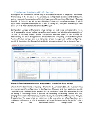 17. Configuring a BI Applications 11.1.1.7.1 Data Load
At this point our environment consists only of installed software and an empty data warehouse.
The next step in the process is to run Oracle's pre-packaged data extraction and load routines
against a supported source system, which for the purposes of this article will be Oracle E-Business
Suite 12.1.3. To do this, we will use a combination of three tools: the aforementioned Oracle BI
Applications Configuration Manager and Oracle Data Integrator, along with another application
called Oracle BI Applications Functional Setup Manager.
Configuration Manager and Functional Setup Manager are web-based applications that run in
the BI Managed Server and replace many of the configuration and administration capabilities of
the DAC in the prior release. Where Configuration Manager serves as the interface for
administering the entire BI Applications environment and configuring Oracle Data Integrator,
Functional Setup Manager acts as a lightweight project management tool for configuring a
specific BI Application, like Supply Chain and Order Management Analytics, as shown in Figure.
Supply Chain and Order Management Analytics Tasks in Functional Setup Manager
With that distinction in mind, configuring a data load in BI Applications 11.1.1.7.1 involves making
environment-specific configurations in Configuration Manager, and then application-specific
configurations in Functional Setup Manager. For the purposes of this article, we're going to focus
on making as few configurations as possible for sandboxing and running a simple data load,
bringing in inventory information as part of the Supply Chain and Order Management Analytics
BI application. The steps below are not meant to be a complete set of configurations for a
production environment of a full BI Application. With that disclaimer out of the way, let's take a
look at the environment-specific configurations first.
 