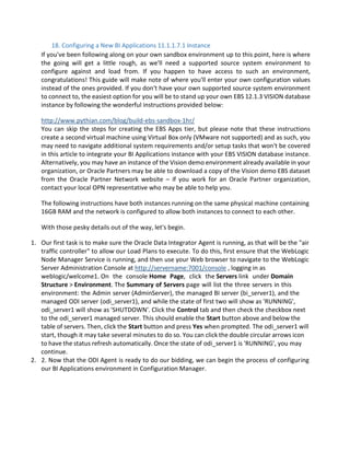 18. Configuring a New BI Applications 11.1.1.7.1 Instance
If you've been following along on your own sandbox environment up to this point, here is where
the going will get a little rough, as we'll need a supported source system environment to
configure against and load from. If you happen to have access to such an environment,
congratulations! This guide will make note of where you'll enter your own configuration values
instead of the ones provided. If you don't have your own supported source system environment
to connect to, the easiest option for you will be to stand up your own EBS 12.1.3 VISION database
instance by following the wonderful instructions provided below:
http://www.pythian.com/blog/build-ebs-sandbox-1hr/
You can skip the steps for creating the EBS Apps tier, but please note that these instructions
create a second virtual machine using Virtual Box only (VMware not supported) and as such, you
may need to navigate additional system requirements and/or setup tasks that won't be covered
in this article to integrate your BI Applications instance with your EBS VISION database instance.
Alternatively, you may have an instance of the Vision demo environment already available in your
organization, or Oracle Partners may be able to download a copy of the Vision demo EBS dataset
from the Oracle Partner Network website – if you work for an Oracle Partner organization,
contact your local OPN representative who may be able to help you.
The following instructions have both instances running on the same physical machine containing
16GB RAM and the network is configured to allow both instances to connect to each other.
With those pesky details out of the way, let's begin.
1. Our first task is to make sure the Oracle Data Integrator Agent is running, as that will be the "air
traffic controller" to allow our Load Plans to execute. To do this, first ensure that the WebLogic
Node Manager Service is running, and then use your Web browser to navigate to the WebLogic
Server Administration Console at http://servername:7001/console , logging in as
weblogic/welcome1. On the console Home Page, click the Servers link under Domain
Structure > Environment. The Summary of Servers page will list the three servers in this
environment: the Admin server (AdminServer), the managed BI server (bi_server1), and the
managed ODI server (odi_server1), and while the state of first two will show as 'RUNNING',
odi_server1 will show as 'SHUTDOWN'. Click the Control tab and then check the checkbox next
to the odi_server1 managed server. This should enable the Start button above and below the
table of servers. Then, click the Start button and press Yes when prompted. The odi_server1 will
start, though it may take several minutes to do so. You can click the double circular arrows icon
to have the status refresh automatically. Once the state of odi_server1 is 'RUNNING', you may
continue.
2. 2. Now that the ODI Agent is ready to do our bidding, we can begin the process of configuring
our BI Applications environment in Configuration Manager.
 