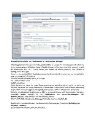 Connection Details for the EBS Database in Configuration Manager
The BI Applications have always made use of text files as sources for some key content not stored
in the source system. While text files are flexible, they aren't the best enterprise solution, so with
BI Applications 11.1.1.7.1, Oracle started the process of moving some of this content to
Configuration Manager.
However, there are still text files to be managed and maintained, so before we can complete the
next tab, copy the 'etl' folder in
/u01/Oracle/Middleware/Oracle_BI1/biapps
To a new directory called
/u01/biappsfiles/.
Note that you can name the target folder anything you want (no spaces) and it can be in any
location you want, but it's recommended to move them to another location to avoid them being
overwritten during an upgrade. On a production server, a SAN or NAS server is preferable.
We also need to update this location in ODI, so before continuing with Configuration Manager,
open ODI Studio, navigate to the Topology tab, and expand Technologies: File:
BIAPPS_DW_FILE tree until you see the following object:
BIAPPS_DW_FILE./u01/Oracle_BI1/biapps/etl/data_files/src_files/BIA_11
Double-click this object to open it and update the following two fields in the Definition tab:
Directory (Schema):
/u01/biappsfiles/etl/data_files/src_files/BIA_11
 