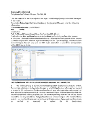 Directory (Work Schema):
/u01/biappsfiles/etl/data_files/src_files/BIA_11
Click the Save icon in the toolbar (notice the object name changes) and you can close the object
in ODI Studio.
Then, in the Technology: File System tab back in Configuration Manager, enter the following
information:
ODI Data Server Name: EBSVISIONFILES
Host Name:
servername
Path To File: /u01/biappsfiles/etl/data_files/src_files/EBS_12_1_3
Finally, click the Save and Close button, and then Done, to finish this configuration process.
At this point, Configuration Manager has written the configuration from this one screen into the
ODI Repository for four different objects in the Physical and Logical Topology, two of which are
shown in Figure. You can now open the ODI Studio application to view these configurations
within ODI if you so desire.
EBSVISION Physical and Logical Architecture Objects Created and Linked in ODI
3. The first major step of our environment configuration is complete: our source system.
The next task is to inform Configuration Manager of which BI Applications "offerings" are licensed
to be used in this environment. The key emphasis here is what is licensed to be implemented, not
what you're actually implementing at this time. We will configure that in a later step. Note that
for demo or personal training purposes, you can select any offering from this list, but you should
ensure that you only select those that you have licensed when working on a full implementation
project – see your local Oracle representative, or an Oracle partner, if you need your licensing to
be clarified or extended to include the BI Applications.
 