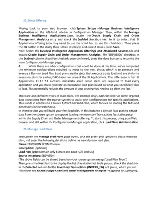20. Select Offering
Moving back to your Web browser, click System Setups > Manage Business Intelligence
Applications on the left-hand sidebar in Configuration Manager. Then, within the Manage
Business Intelligence Applications page, locate the Oracle Supply Chain and Order
Management Analytics entry and check the Enabled checkbox next to it to select that BI
Applications offering (you may need to use the scroll bar to see this checkbox). Then, press
the OK button in the dialog then is then displayed, and once it closes, press Save.
Next, select the Business Intelligence Application Offerings and Associated Sources tab and
expand Oracle Supply Chain and Order Management Analytics. The 'EBSVISION' checkbox in
the Enabled column should be checked; once confirmed, press the done button to return to the
main Configuration Manager page.
4. While there are other configurations that could be done at this time, we've completed
the minimum configurations required to move to the next phase, which is to generate and
execute a Domain Load Plan. Load plans are the steps that execute a data load and are similar to
execution plans in earlier, DAC-based versions of the BI Applications. The difference is that BI
Applications 11.1.1.7.1 contains metadata about what steps are required to load every
application and you must generate an executable load plan based on what you specifically plan
to load. This potentially reduces the amount of step pruning you need to do after the fact.
There are also different types of load plans. The Domain-Only Load Plan will run some targeted
data extractions from the source system to assist with configurations for specific applications.
This stands in contrast to a Source Extract and Load Plan, which focuses on loading the facts and
dimensions in the warehouse.
In the next step you will build your first load plan, in this instance a domain load plan to extract
data from the source system to support loading the Inventory Transactions fact table group
within the Supply Chain and Order Management offering. To start this process, using your Web
browser and still within the Configuration Manager application, click Load Plans Administration
21. Manage Load Plans
Then, when the Manage Load Plans page opens, click the green plus symbol to add a new load
plan, and enter the following details to define the new domain load plan:
Name: EBSVISION SCOM Domain
Description: [optional]
Load Plan Type: Domain-only Extract and Load (SDE and SIL)
Source Instances: EBSVISION
(The above fields can be altered based on your source system except 'Load Plan Type'.)
Then, press the Next button to display the list of available fact table groups; check the checkbox
in the Selected column for the Inventory Transactions (INVTRX_FG) fact group, which you can
find under the Oracle Supply Chain and Order Management Analytics > Logistics fact grouping.
 