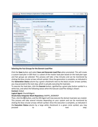 Selecting the Fact Groups for the Domain Load Plan
Click the Save button and select Save and Generate Load Plan when prompted. This will create
a custom load plan in ODI that is a subset of the master load plan based on the load plan type
and fact groups we selected. This process will take a few minutes and can be monitored by
clicking the blue circular arrows refresh symbol. Once the generation is complete, as indicated in
the Generation Status column by a green checkmark next to the black circular arrows symbol,
you may proceed to the next step, which is actually executing the load plan.
To execute the load plan, click the Execute button, signified by a green play button symbol in a
white box, and select the following values when the Execute Load Plan dialog is shown:
Context: Global
Logical Agent: OracleDIAgent
Oracle Data Integrator Work Repository: BIAPPS_WORKREP
Then, click the OK button, and the ODI Agent will now execute the domain load plan we created.
This process will take several minutes depending on your system and can be monitored by
clicking the blue circular arrows refresh symbol. Once the execution is complete, as indicated in
the Execution Status column by a large white checkmark in a green circle symbol, you may
proceed to the next step.
 