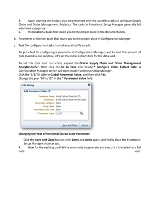 3. Upon opening the project, you are presented with the countless tasks to configure Supply
Chain and Order Management Analytics. The tasks in Functional Setup Manager generally fall
into three categories:
a. Informational tasks that route you to the proper place in the documentation.
b. Parameter or Domain tasks that route you to the proper place in Configuration Manager.
c. Text file configuration tasks that tell you what file to edit.
To get a feel for configuring a parameter in Configuration Manager, and to limit the amount of
data loaded in our sandbox, let's set the initial extract date for the data load.
To set this data load restriction, expand the Oracle Supply Chain and Order Management
Analytics folder, then click the Go to Task icon beside * Configure Initial Extract Date. A
Configuration Manager screen will open inside Functional Setup Manager.
Click the '1/1/70' date in Global Parameter Value, and then click Yes.
Change the year '70' to '07' in the * Parameter Value field.
Changing the Year of the Initial Extract Date Parameter
Click the Save and Close button, then Done and Done again, and finally close the Functional
Setup Manager browser tab.
4. Now for the exciting part! We're now ready to generate and execute a load plan for a full
data load.
 