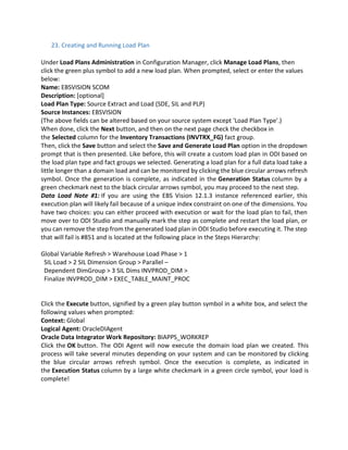 23. Creating and Running Load Plan
Under Load Plans Administration in Configuration Manager, click Manage Load Plans, then
click the green plus symbol to add a new load plan. When prompted, select or enter the values
below:
Name: EBSVISION SCOM
Description: [optional]
Load Plan Type: Source Extract and Load (SDE, SIL and PLP)
Source Instances: EBSVISION
(The above fields can be altered based on your source system except 'Load Plan Type'.)
When done, click the Next button, and then on the next page check the checkbox in
the Selected column for the Inventory Transactions (INVTRX_FG) fact group.
Then, click the Save button and select the Save and Generate Load Plan option in the dropdown
prompt that is then presented. Like before, this will create a custom load plan in ODI based on
the load plan type and fact groups we selected. Generating a load plan for a full data load take a
little longer than a domain load and can be monitored by clicking the blue circular arrows refresh
symbol. Once the generation is complete, as indicated in the Generation Status column by a
green checkmark next to the black circular arrows symbol, you may proceed to the next step.
Data Load Note #1: If you are using the EBS Vision 12.1.3 instance referenced earlier, this
execution plan will likely fail because of a unique index constraint on one of the dimensions. You
have two choices: you can either proceed with execution or wait for the load plan to fail, then
move over to ODI Studio and manually mark the step as complete and restart the load plan, or
you can remove the step from the generated load plan in ODI Studio before executing it. The step
that will fail is #851 and is located at the following place in the Steps Hierarchy:
Global Variable Refresh > Warehouse Load Phase > 1
SIL Load > 2 SIL Dimension Group > Parallel –
Dependent DimGroup > 3 SIL Dims INVPROD_DIM >
Finalize INVPROD_DIM > EXEC_TABLE_MAINT_PROC
Click the Execute button, signified by a green play button symbol in a white box, and select the
following values when prompted:
Context: Global
Logical Agent: OracleDIAgent
Oracle Data Integrator Work Repository: BIAPPS_WORKREP
Click the OK button. The ODI Agent will now execute the domain load plan we created. This
process will take several minutes depending on your system and can be monitored by clicking
the blue circular arrows refresh symbol. Once the execution is complete, as indicated in
the Execution Status column by a large white checkmark in a green circle symbol, your load is
complete!
 