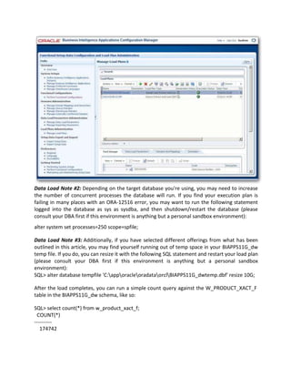 Data Load Note #2: Depending on the target database you're using, you may need to increase
the number of concurrent processes the database will run. If you find your execution plan is
failing in many places with an ORA-12516 error, you may want to run the following statement
logged into the database as sys as sysdba, and then shutdown/restart the database (please
consult your DBA first if this environment is anything but a personal sandbox environment):
alter system set processes=250 scope=spfile;
Data Load Note #3: Additionally, if you have selected different offerings from what has been
outlined in this article, you may find yourself running out of temp space in your BIAPPS11G_dw
temp file. If you do, you can resize it with the following SQL statement and restart your load plan
(please consult your DBA first if this environment is anything but a personal sandbox
environment):
SQL> alter database tempfile 'C:apporacleoradataorclBIAPPS11G_dwtemp.dbf' resize 10G;
After the load completes, you can run a simple count query against the W_PRODUCT_XACT_F
table in the BIAPPS11G_dw schema, like so:
SQL> select count(*) from w_product_xact_f;
COUNT(*)
----------
174742
 