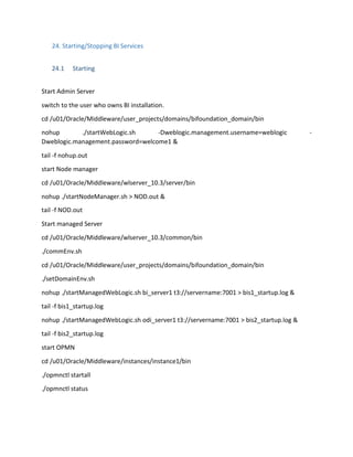 24. Starting/Stopping BI Services
24.1 Starting
Start Admin Server
switch to the user who owns BI installation.
cd /u01/Oracle/Middleware/user_projects/domains/bifoundation_domain/bin
nohup ./startWebLogic.sh -Dweblogic.management.username=weblogic -
Dweblogic.management.password=welcome1 &
tail -f nohup.out
start Node manager
cd /u01/Oracle/Middleware/wlserver_10.3/server/bin
nohup ./startNodeManager.sh > NOD.out &
tail -f NOD.out
Start managed Server
cd /u01/Oracle/Middleware/wlserver_10.3/common/bin
./commEnv.sh
cd /u01/Oracle/Middleware/user_projects/domains/bifoundation_domain/bin
./setDomainEnv.sh
nohup ./startManagedWebLogic.sh bi_server1 t3://servername:7001 > bis1_startup.log &
tail -f bis1_startup.log
nohup ./startManagedWebLogic.sh odi_server1 t3://servername:7001 > bis2_startup.log &
tail -f bis2_startup.log
start OPMN
cd /u01/Oracle/Middleware/instances/instance1/bin
./opmnctl startall
./opmnctl status
 