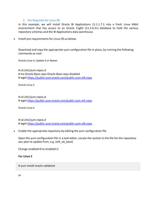 2. Pre-Requisite for Linux OS
In this example, we will install Oracle BI Applications 11.1.1.7.1 into a fresh Linux 64bit
environment that has access to an Oracle 11gR2 (11.2.0.3+) database to hold the various
repository schemas and the BI Applications data warehouse.
Install pre-requirements for Linux OS as below.
Download and copy the appropriate yum configuration file in place, by running the following
commands as root:
Oracle Linux 4, Update 6 or Newer
# cd /etc/yum.repos.d
# mv Oracle-Base.repo Oracle-Base.repo.disabled
# wget https://public-yum.oracle.com/public-yum-el4.repo
Oracle Linux 5
# cd /etc/yum.repos.d
# wget https://public-yum.oracle.com/public-yum-el5.repo
Oracle Linux 6
# cd /etc/yum.repos.d
# wget https://public-yum.oracle.com/public-yum-ol6.repo
Enable the appropriate repository by editing the yum configuration file
Open the yum configuration file in a text editor, Locate the section in the file for the repository
you plan to update from, e.g. [el4_u6_base]
Change enabled=0 to enabled=1
For Linux 5
# yum install oracle-validated
or
 