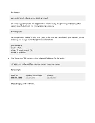 For Linux 6
yum install oracle-rdbms-server-11gR2-preinstall
All necessary prerequisites will be performed automatically. It is probably worth doing a full
update as well, but this is not strictly speaking necessary.
# yum update
Set the password for the "oracle" user. (Note oracle user was created with yum method), create
directory and change ownership permissions for oracle.
passwd oracle
mkdir -p /u01
chown -R oracle:oinstall /u01
chmod -R 775 /u01
The "/etc/hosts" file must contain a fully qualified name for the server.
<IP-address> <fully-qualified-machine-name> <machine-name>
For example.
127.0.0.1 localhost.localdomain localhost
192.168.2.181 servername servername
Check the ping with hostname.
 