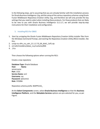 In the following steps, we're assuming that you are already familiar with the installation process
for Oracle Business Intelligence 11g, and the setup of the various repository schemas using Oracle
Fusion Middleware Repository Creation Utility 11g, and therefore we will only provide the key
settings that you need to select when installing these products. For those products that are likely
to be new to you with Oracle Business Intelligence 11.1.1.7, we will provide step-by-step
instructions for their installation and configuration.
5. Installing RCU for OBIEE
1. Start by unzipping the Oracle Fusion Middleware Repository Creation Utility installer files from
the Windows Command Prompt, and starting the Repository Creation Utility (RCU) installer, like
this:
2. unzip rcu ofm_rcu_win_11.1.1.7.0_64_disk1_1of1.zip
3. cd /u01/installers/obiee_rcu/rcuhome/BIN
4. ./rcu
Then choose the following options when running the RCU:
Create a new repository
Database Type: Oracle Database
Host Name:
servername
Port: 1521
Service Name: orcl
Username: sys
Password: welcome1
Role: SYSDBA
Repository schema prefix: BIAPPS11G_
At the Select Components screen, select Oracle Business Intelligence so that the Business
Intelligence Platform, and the Metadata Services options are pre-selected for you, as per
Figure.
 