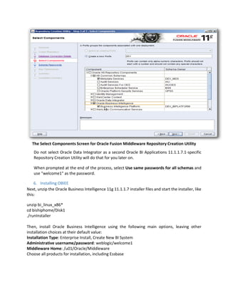 The Select Components Screen for Oracle Fusion Middleware Repository Creation Utility
Do not select Oracle Data Integrator as a second Oracle BI Applications 11.1.1.7.1-specific
Repository Creation Utility will do that for you later on.
When prompted at the end of the process, select Use same passwords for all schemas and
use "welcome1" as the password.
6. Installing OBIEE
Next, unzip the Oracle Business Intelligence 11g 11.1.1.7 installer files and start the installer, like
this:
unzip bi_linux_x86*
cd bishiphome/Disk1
./runInstaller
Then, install Oracle Business Intelligence using the following main options, leaving other
installation choices at their default value:
Installation Type: Enterprise Install, Create New BI System
Administrative username/password: weblogic/welcome1
Middleware Home: /u01/Oracle/Middleware
Choose all products for installation, including Essbase
 
