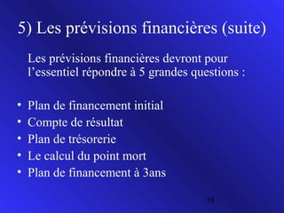 5) Les prévisions financières (suite)
Les prévisions financières devront pour
l’essentiel répondre à 5 grandes questions :
•
•
•
•
•

Plan de financement initial
Compte de résultat
Plan de trésorerie
Le calcul du point mort
Plan de financement à 3ans
10

 