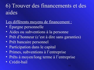 6) Trouver des financements et des
aides
Les différents moyens de financement :
• Épargne personnelle
• Aides ou subventions à la personne
• Prêt d’honneur (c’est à dire sans garanties)
• Prêt bancaire personnel
• Participation dans le capital
• Primes, subventions à l’entreprise
• Prêts à moyen/long terme à l’entreprise
• Crédit-bail
11

 