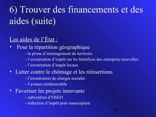 6) Trouver des financements et des
aides (suite)
Les aides de l’État :
• Pour la répartition géographique
- la prime d’aménagement du territoire
- l’exonération d’impôt sur les bénéfices des entreprise nouvelles
- l’exonération d’impôt locaux

• Lutter contre le chômage et les réinsertions
- l’exonération de charges sociales
- l’avance remboursable

• Favoriser les projets innovants
- subvention d’OSEO
- réduction d’impôt pour souscription
12

 