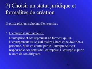 7) Choisir un statut juridique et
formalités de création
Il existe plusieurs choient d’entreprise :
• L’entreprise individuelle :
L'entreprise et l'entrepreneur ne forment qu’un.
L’entrepreneur est le seul maître à bord et ne doit rien à
personne. Mais en contre partie l’entrepreneur est
responsable des dettes de l’entreprise. L’entreprise porte
le nom de son dirigeant.
13

 