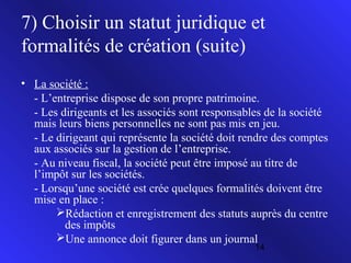 7) Choisir un statut juridique et
formalités de création (suite)
• La société :
- L’entreprise dispose de son propre patrimoine.
- Les dirigeants et les associés sont responsables de la société
mais leurs biens personnelles ne sont pas mis en jeu.
- Le dirigeant qui représente la société doit rendre des comptes
aux associés sur la gestion de l’entreprise.
- Au niveau fiscal, la société peut être imposé au titre de
l’impôt sur les sociétés.
- Lorsqu’une société est crée quelques formalités doivent être
mise en place :
Rédaction et enregistrement des statuts auprès du centre
des impôts
Une annonce doit figurer dans un journal
14

 