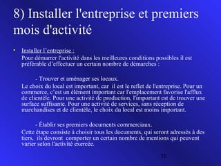 8) Installer l'entreprise et premiers
mois d'activité
•

Installer l’entreprise :
Pour démarrer l'activité dans les meilleures conditions possibles il est
préférable d’effectuer un certain nombre de démarches :
- Trouver et aménager ses locaux.
Le choix du local est important, car il est le reflet de l'entreprise. Pour un
commerce, c’est un élément important car l'emplacement favorise l'afflux
de clientèle. Pour une activité de production, l'important est de trouver une
surface suffisante. Pour une activité de services, sans réception de
marchandises et de clientèle, le choix du local est moins important.
- Établir ses premiers documents commerciaux.
Cette étape consiste à choisir tous les documents, qui seront adressés à des
tiers, ils devront comporter un certain nombre de mentions qui peuvent
varier selon l'activité exercée.
15

 