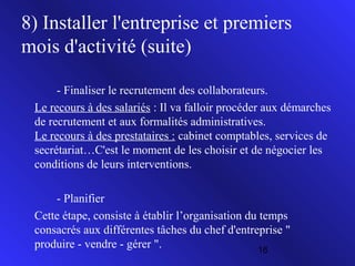 8) Installer l'entreprise et premiers
mois d'activité (suite)
- Finaliser le recrutement des collaborateurs.
Le recours à des salariés : Il va falloir procéder aux démarches
de recrutement et aux formalités administratives.
Le recours à des prestataires : cabinet comptables, services de
secrétariat…C'est le moment de les choisir et de négocier les
conditions de leurs interventions.
- Planifier
Cette étape, consiste à établir l’organisation du temps
consacrés aux différentes tâches du chef d'entreprise "
produire - vendre - gérer ".
16

 