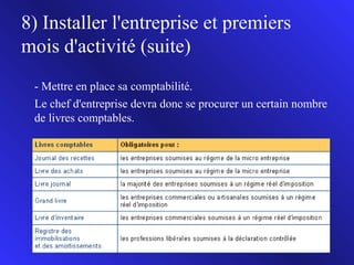 8) Installer l'entreprise et premiers
mois d'activité (suite)
- Mettre en place sa comptabilité.
Le chef d'entreprise devra donc se procurer un certain nombre
de livres comptables.

17

 
