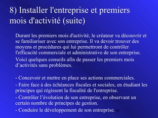 8) Installer l'entreprise et premiers
mois d'activité (suite)
Durant les premiers mois d'activité, le créateur va découvrir et
se familiariser avec son entreprise. Il va devoir trouver des
moyens et procédures qui lui permettront de contrôler
l'efficacité commerciale et administrative de son entreprise.
Voici quelques conseils afin de passer les premiers mois
d’activités sans problèmes.
- Concevoir et mettre en place ses actions commerciales.
- Faire face à des échéances fiscales et sociales, en étudiant les
principes qui régissent la fiscalité de l'entreprise.
- Contrôler l’évolution de son entreprise, en observant un
certain nombre de principes de gestion.
- Conduire le développement de son entreprise.18

 