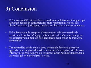 9) Conclusion
• Créer une société est une tâche complexe et relativement longue, qui
demande beaucoup de recherches et de réflexion au niveau des
choix financiers, juridiques, matériels et humains à mettre en œuvre.
• Il faut beaucoup de temps et d’observation afin de connaître le
terrain sur lequel on s’engage, afin d’éviter de créer une entreprise
qui disparaîtrai au bout de quelques mois, pour cause de mauvaise
préparation.
• Cette première partie nous a donc permis de faire une première
approche sur les généralités de la création d’entreprise, afin de nous
informer plus précisément sur le sujet et de ne pas nous lancer dans
un projet qui ne tiendrai pas la route.
19

 