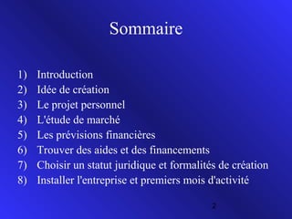 Sommaire
1)
2)
3)
4)
5)
6)
7)
8)

Introduction
Idée de création
Le projet personnel
L'étude de marché
Les prévisions financières
Trouver des aides et des financements
Choisir un statut juridique et formalités de création
Installer l'entreprise et premiers mois d'activité
2

 