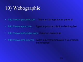10) Webographie
• http://www.tpe-pme.com
• http://www.apce.com

Site sur l’entreprise en général
Agence pour la création d’entreprise

• http://www.lentreprise.com Créer on entreprise
• http://www.pme.gouv.fr Aides gouvernementales à la création
d’entreprise

20

 