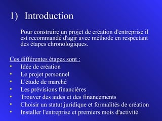 1) Introduction
Pour construire un projet de création d'entreprise il
est recommandé d'agir avec méthode en respectant
des étapes chronologiques.
Ces différentes étapes sont :
• Idée de création
• Le projet personnel
• L'étude de marché
• Les prévisions financières
• Trouver des aides et des financements
• Choisir un statut juridique et formalités de création
• Installer l'entreprise et premiers mois d'activité
3

 