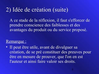 2) Idée de création (suite)
A ce stade de la réflexion, il faut s'efforcer de
prendre conscience des faiblesses et des
avantages du produit ou du service proposé.
Remarque :
• Il peut être utile, avant de divulguer sa
création, de se pré constituer des preuves pour
être en mesure de prouver, que l'on en est
l'auteur et ainsi faire valoir ses droits.
5

 