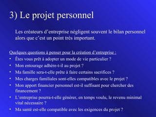 3) Le projet personnel
Les créateurs d’entreprise négligent souvent le bilan personnel
alors que c’est un point très important.
Quelques questions à penser pour la création d’entreprise :
• Êtes vous prêt à adopter un mode de vie particulier ?
• Mon entourage adhère-t-il au projet ?
• Ma famille sera-t-elle prête à faire certains sacrifices ?
• Mes charges familiales sont-elles compatibles avec le projet ?
• Mon apport financier personnel est-il suffisant pour chercher des
financement ?
• L’entreprise pourra-t-elle générer, en temps voulu, le revenu minimal
vital nécessaire ?
• Ma santé est-elle compatible avec les exigences du projet ?
6

 
