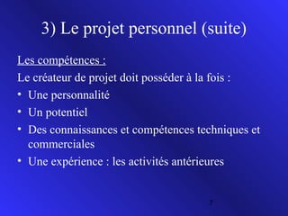 3) Le projet personnel (suite)
Les compétences :
Le créateur de projet doit posséder à la fois :
• Une personnalité
• Un potentiel
• Des connaissances et compétences techniques et
commerciales
• Une expérience : les activités antérieures

7

 