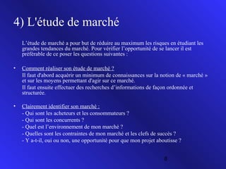 4) L'étude de marché
L’étude de marché a pour but de réduire au maximum les risques en étudiant les
grandes tendances du marché. Pour vérifier l’opportunité de se lancer il est
préférable de ce poser les questions suivantes :
•

Comment réaliser son étude de marché ?
Il faut d'abord acquérir un minimum de connaissances sur la notion de « marché »
et sur les moyens permettant d'agir sur ce marché.
Il faut ensuite effectuer des recherches d’informations de façon ordonnée et
structurée.

•

Clairement identifier son marché :
- Qui sont les acheteurs et les consommateurs ?
- Qui sont les concurrents ?
- Quel est l’environnement de mon marché ?
- Quelles sont les contraintes de mon marché et les clefs de succès ?
- Y a-t-il, oui ou non, une opportunité pour que mon projet aboutisse ?
8

 