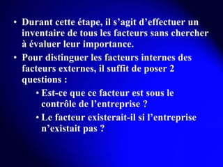 Durant cette étape, il s’agit d’effectuer un inventaire de tous les facteurs sans chercher à évaluer leur importance. Pour distinguer les facteurs internes des facteurs externes, il suffit de poser 2 questions : Est-ce que ce facteur est sous le contrôle de l’entreprise ? Le facteur existerait-il si l’entreprise n’existait pas ? 