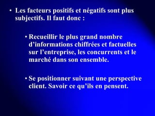 Les facteurs positifs et négatifs sont plus subjectifs. Il faut donc : Recueillir le plus grand nombre d’informations chiffrées et factuelles sur l’entreprise, les concurrents et le marché dans son ensemble. Se positionner suivant une perspective client. Savoir ce qu’ils en pensent. 