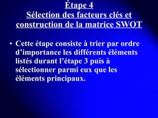 Étape 4 Sélection des facteurs clés et construction de la matrice SWOT Cette étape consiste à trier par ordre d’importance les différents éléments listés durant l’étape 3 puis à sélectionner parmi eux que les éléments principaux. 