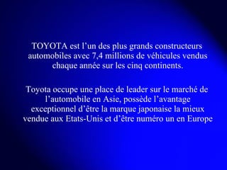 TOYOTA est l’un des plus grands constructeurs automobiles avec 7,4 millions de véhicules vendus chaque année sur les cinq continents. Toyota occupe une place de leader sur le marché de l’automobile en Asie, possède l’avantage exceptionnel d’être la marque japonaise la mieux vendue aux Etats-Unis et d’être numéro un en Europe  