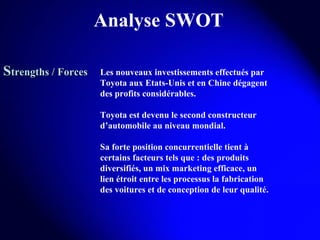 Analyse SWOT S trengths / Forces Les nouveaux investissements effectués par Toyota aux Etats-Unis et en Chine dégagent des profits considérables. Toyota est devenu le second constructeur d’automobile au niveau mondial.  Sa forte position concurrentielle tient à certains facteurs tels que : des produits diversifiés, un mix marketing efficace, un lien étroit entre les processus la fabrication des voitures et de conception de leur qualité. 