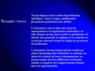 Toyota dispose d'un système de production spécifique : Juste à temps, amélioration permanente production zéro défaut L'entreprise a mis en place des types de management et d’organisation particuliers, en effet chaque ouvrier peut arrêter la production s'il détecte une anomalie, la vigilance et le contrôle est exercé par chacun à toutes les étapes du processus de production. L’entreprise Toyota entreprend des nombreux efforts marketing afin d'identifier et satisfaire au mieux les attentes de leurs consommateurs en tenant compte de leurs différences nationales (études et enquêtes des comportements d'achat dans les supermarchés) S trengths / Forces 