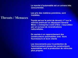 Le marché d’automobile est un univers très concurrentiel. Les prix des matières premières, sont instables. Toyota est sur le point de devenir n°1 sur le marché américain en dépassant General Motor. L'entreprise craint d'être « boycottée» par un sursaut de revendications nationalistes. On assiste à un rapprochement des constructeurs automobiles avec  leurs fournisseurs et leurs clients Les mouvements pour la protection de l'environnement presse les constructeurs automobiles vers la production de véhicules plus propres. Threats / Menaces 