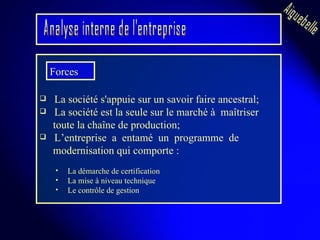 La société s'appuie sur un savoir faire ancestral; La société est la seule sur le marché à  maîtriser toute la chaîne de production; L’entreprise  a  entamé  un  programme  de  modernisation qui comporte : La démarche de certification  La mise à niveau technique  Le contrôle de gestion  Analyse interne de l'entreprise Aiguebelle Forces  