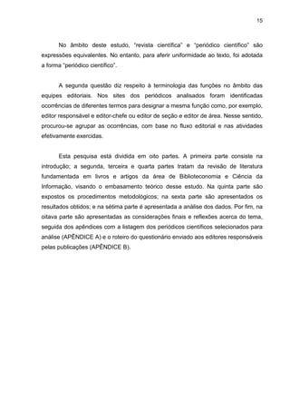 Administração
 Apoio técnico e administrativo
 Assessoria aos autores e
pareceristas
 Assessoria técnica
 Desenvolvimento de projetos
 Divulgação ao público
 Equipe técnica
 Editora executiva
 Elaboração de relatórios
 Elaboração de análises métricas
 Gerenciamento de redes sociais
 Prestação de contas
 Assistente editorial
 Diagramação
 Edição de texto
 Gerenciamento do fluxo
editorial
 Produção editorial
 Revisão textual
 Secretaria de edições
Editoração
Biblioteconomia
 Bibliotecário
 Ficha catalográfica
 Indexação
 Normalização / Normalização
técnica
 Marcação / Conversão XML
 Manutenção do site do
periódico
 Organização e gerenciamento
de bases de dados virtuais
TecnologiadaInformação
Quadro 1 - Agrupamento das atividades e funções identificadas por campo de atuação
profissional
Nota: Elaborado pela autora.
Os bibliotecários
identificados desenvolvem
atividades e desempenham
funções ligadas não somente
à Biblioteconomia, mas
também a diferentes áreas
de atuação profissional
como Administração,
Editoração, Tecnologia da
informação.
Áreas profissionais
correlacionadas
DISCUSSÃO
 