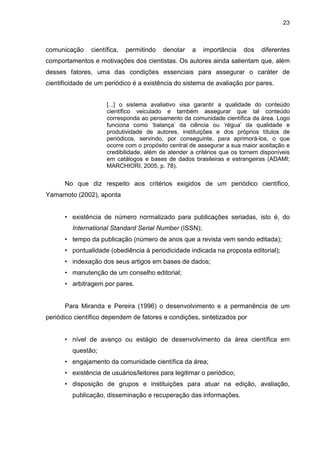 REFERÊNCIAS
ASSOCIAÇÃO BRASILEIRA DE NORMAS TÉCNICAS. NBR 6022: apresentação de artigo em publicação periódica científica impressa. Rio de
Janeiro: ABNT, 2003.
BRASIL. Ministério do Trabalho e do Emprego. Classificação Brasileira de Ocupações. 2. ed. Brasília: MTE, 2002. Disponível em:
<http://www.mtecbo.gov.br/cbosite/pages/home.jsf>. Acesso: 10 mai. 2015
FUNARO, V. M. B. O.; RAMOS, L. M. V. S. C.; HESPANHA, A. P. S. O papel do bibliotecário frente a revistas científicas. In: SEMINÁRIO
NACIONAL DE BIBLIOTECAS UNIVERSITÁRIAS, 27.,2012, Gramado. Anais... Gramado: SNBU, 2012. p. 1-10. Disponível em:
<http://www.snbu2012.com.br/anais/pdf/4Q6K.pdf>. Acesso em: 16 jan. 2015.
GONÇALVES, A.; RAMOS, L. M. S. V. C.; CASTRO, R. C. F. Revistas científicas: características, funções e critérios de qualidade. In: POBLACION,
D. A.; WITTER, G. P.; SILVA, J. F. M. Comunicação e produção científica: contexto, indicadores, avaliação. São Paulo: Angellara, 2006. p. 163-
190.
MAIMONE, G.; TÁLAMO, M. F. G. M. A atuação do bibliotecário no processo de editoração de periódicos científicos. Revista ACB: Biblioteconomia
em Santa Catarina, v. 13, n. 2, p. 301-321, 2008.
MEADOWS, A. J. A comunicação científica. Brasília: Briquet de Lemos, 1999. 268 p.
POBLACIÓN, D. A.; WITTER, G. P.; RAMOS, L. M. C.; FUNARO, V. O. (org.) Revistas científicas: dos processos tradicionais às perspectivas
alternativas de comunicação. São Paulo: Ateliê Editorial, 2011. 234 p.
SILVA, E. L.; CUNHA, M. V. A formação profissional no século XXI: desafios e dilemas. Ciência da Informação, v. 31, n. 3, p. 77-82, 2002.
VALERIO, P. M. Espelho da ciência: avaliação do Programa Setorial de Publicações em Ciência e Tecnologia da FINEP. Rio de Janeiro, Brasília:
FINEP, IBICT, 1994. 145 p.
ZARIFIAN, P. Objetivo competência: por uma nova lógica. 2. ed. São Paulo: Atlas, 2008. 198 p.
 