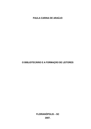 PAULA CARINA DE ARAÚJO




O BIBLIOTECÁRIO E A FORMAÇÃO DE LEITORES




           FLORIANÓPOLIS – SC
                 2007.
 