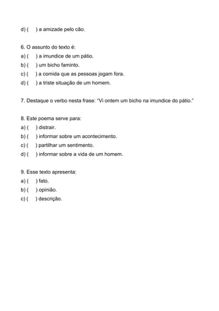 d) ( ) a amizade pelo cão.
6. O assunto do texto é:
a) ( ) a imundice de um pátio.
b) ( ) um bicho faminto.
c) ( ) a comida que as pessoas jogam fora.
d) ( ) a triste situação de um homem.
7. Destaque o verbo nesta frase: “Vi ontem um bicho na imundice do pátio.”
8. Este poema serve para:
a) ( ) distrair.
b) ( ) informar sobre um acontecimento.
c) ( ) partilhar um sentimento.
d) ( ) informar sobre a vida de um homem.
9. Esse texto apresenta:
a) ( ) fato.
b) ( ) opinião.
c) ( ) descrição.
 